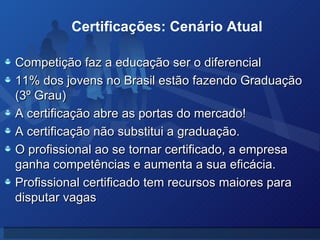 Competição faz a educação ser o diferencial 11% dos jovens no Brasil estão fazendo Graduação (3º Grau) A certificação abre as portas do mercado! A certificação não substitui a graduação. O profissional ao se tornar certificado, a empresa ganha competências e aumenta a sua eficácia. Profissional certificado tem recursos maiores para disputar vagas Certificações: Cenário Atual 