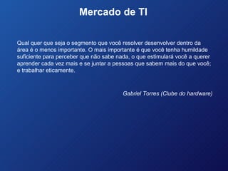 Mercado de TI  Qual quer que seja o segmento que você resolver desenvolver dentro da área é o menos importante. O mais importante é que você tenha humildade suficiente para perceber que não sabe nada, o que estimulará você a querer aprender cada vez mais e se juntar a pessoas que sabem mais do que você; e trabalhar eticamente. Gabriel Torres (Clube do hardware) 