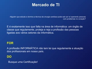 Mercado de TI  Alguém que estuda e domina a técnica da cirurgia cardíaca pode sair por aí operando pessoas com problemas no coração? E é exatamente isso que falta na área de informática: um órgão de classe que regulamente, proteja e reja a profissão das pessoas ligadas aos vários setores da informática. FOR A profissão INFORMÁTICA não tem lei que regulamente a atuação dos profissionais em nosso país. DO Busque uma Certificação! 