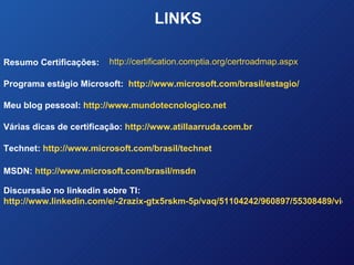 LINKS http://certification.comptia.org/certroadmap.aspx Resumo Certificações: Programa estágio Microsoft:  http://www.microsoft.com/brasil/estagio/ Meu blog pessoal:  http://www.mundotecnologico.net Várias dicas de certificação:  http://www.atillaarruda.com.br Technet:  http://www.microsoft.com/brasil/technet MSDN:  http://www.microsoft.com/brasil/msdn Discurssão no linkedin sobre TI:  http://www.linkedin.com/e/-2razix-gtx5rskm-5p/vaq/51104242/960897/55308489/view_disc/?hs=false&tok=34nLLqZSCLrkY1 