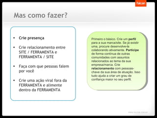 Mas como fazer? Crie presença Crie relacionamento entre SITE / FERRAMENTA e FERRAMENTA / SITE Faça com que pessoas falem por você Crie uma ação viral fora da FERRAMENTA e alimente dentro da FERRAMENTA Primeiro o básico. Crie um  perfil  para a sua marca/site. Se já existir uma, procure desenvolve-la colaborando ativamente.  Participe  de forma contínua de outras comunidades com assuntos relacionados ao tema da sua empresa/marca. Crie  relacionamento  com pessoas-chave da sua área de atuação. Isso tudo ajuda a criar um grau de confiança maior no seu perfil.  