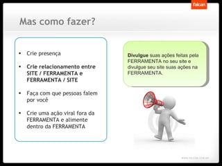 Mas como fazer? Crie presença Crie relacionamento entre SITE / FERRAMENTA e FERRAMENTA / SITE Faça com que pessoas falem por você Crie uma ação viral fora da FERRAMENTA e alimente dentro da FERRAMENTA Divulgue  suas ações feitas pela FERRAMENTA no seu site e divulgue seu site suas ações na FERRAMENTA. 