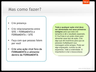 Mas como fazer? Crie presença Crie relacionamento entre SITE / FERRAMENTA e FERRAMENTA / SITE Faça com que pessoas falem por você Crie uma ação viral fora da FERRAMENTA e alimente dentro da FERRAMENTA Toda e qualquer ação viral deve ser alimentada nos seus primeiros estágios  para que esta crie tamanho e dê o resultado esperado. O YouTube é um prato cheio para alimentar esse tipo de ação. Crie algo que dê incentivos para que as pessoas multipliquem sua mensagem entre amigos. Pode ser algo engraçado, curioso ou até espantoso. Vale a criatividade. O importante é criar o boca-a-boca.  