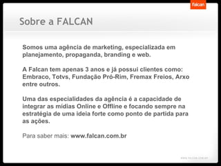 Somos uma agência de marketing, especializada em planejamento, propaganda, branding e web. A Falcan tem apenas 3 anos e já possui clientes como: Embraco, Totvs, Fundação Pró-Rim, Fremax Freios, Arxo entre outros. Uma das especialidades da agência é a capacidade de integrar as mídias Online e Offline e focando sempre na estratégia de uma ideia forte como ponto de partida para as ações.  Para saber mais:  www.falcan.com.br Sobre a FALCAN 