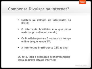 Existem 62 milhões de internautas no Brasil; O internauta brasileiro é o que passa mais tempo online no mundo;  Os brasileiro passam 3 vezes mais tempo online do que vendo TV; A internet no Brasil cresce 22% ao ano; Ou seja, toda a população economicamente ativa do Brasil está na internet! Compensa Divulgar na internet? 