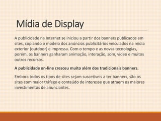 Mídia de Display 
A publicidade na Internet se iniciou a partir dos banners publicados em 
sites, copiando o modelo dos anúncios publicitários veiculados na mídia 
exterior (outdoor) e impressa. Com o tempo e as novas tecnologias, 
porém, os banners ganharam animação, interação, som, vídeo e muitos 
outros recursos. 
A publicidade on-line cresceu muito além dos tradicionais banners. 
Embora todos os tipos de sites sejam suscetíveis a ter banners, são os 
sites com maior tráfego e conteúdo de interesse que atraem os maiores 
investimentos de anunciantes. 
 