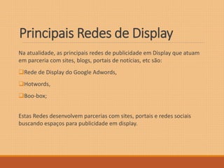 Principais Redes de Display 
Na atualidade, as principais redes de publicidade em Display que atuam 
em parceria com sites, blogs, portais de notícias, etc são: 
Rede de Display do Google Adwords, 
Hotwords, 
Boo-box; 
Estas Redes desenvolvem parcerias com sites, portais e redes sociais 
buscando espaços para publicidade em display. 
 