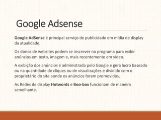 Google Adsense 
Google AdSense é principal serviço de publicidade em mídia de display 
da atualidade. 
Os donos de websites podem se inscrever no programa para exibir 
anúncios em texto, imagem e, mais recentemente em vídeo. 
A exibição dos anúncios é administrada pelo Google e gera lucro baseado 
ou na quantidade de cliques ou de visualizações e dividido com o 
proprietário do site aonde os anúncios foram promovidos. 
As Redes de display Hotwords e Boo-box funcionam de maneira 
semelhante. 
 