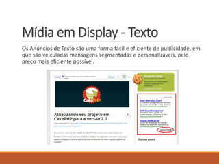 Mídia em Display - Texto 
Os Anúncios de Texto são uma forma fácil e eficiente de publicidade, em 
que são veiculadas mensagens segmentadas e personalizáveis, pelo 
preço mais eficiente possível. 
 