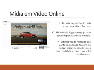 Mídia em Vídeo Online 
 Permite segmentação mais 
assertiva e alta cobertura. 
 PPC – Mídia Paga apenas quando 
optarem por assistir ao anúncio. 
 Estimativas de mercado dão 
conta que apenas 2% a 3% do 
budget sejam destinados para 
essa modalidade, mas isso evolui 
rapidamente. 
 