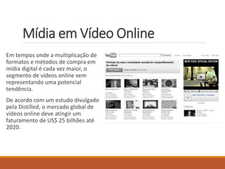 Mídia em Vídeo Online 
Em tempos onde a multiplicação de 
formatos e métodos de compra em 
mídia digital é cada vez maior, o 
segmento de vídeos online vem 
representando uma potencial 
tendência. 
De acordo com um estudo divulgado 
pela Distilled, o mercado global de 
vídeos online deve atingir um 
faturamento de US$ 25 bilhões até 
2020. 
 