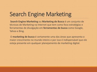 Search EngineMarketing 
Search Engine Marketing ou Marketing de Busca é um conjunto de 
técnicas de Marketing na Internet que tem como foco estratégias e 
ferramentas de divulgação em ferramentas de busca como Google, 
Yahoo e Bing. 
O marketing de busca é certamente uma das áreas que apresenta o 
maior crescimento no mundo inteiro e por isso é indispensável que ele 
esteja presente em qualquer planejamento de marketing digital. 
 