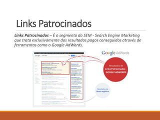 Links Patrocinados 
Links Patrocinados – É o segmento do SEM - Search Engine Marketing 
que trata exclusivamente dos resultados pagos conseguidos através de 
ferramentas como o Google AdWords. 
 