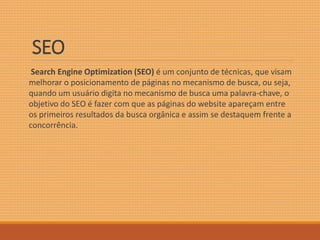 SEO 
Search Engine Optimization (SEO) é um conjunto de técnicas, que visam 
melhorar o posicionamento de páginas no mecanismo de busca, ou seja, 
quando um usuário digita no mecanismo de busca uma palavra-chave, o 
objetivo do SEO é fazer com que as páginas do website apareçam entre 
os primeiros resultados da busca orgânica e assim se destaquem frente a 
concorrência. 
 