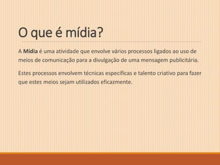 O que é mídia? 
A Mídia é uma atividade que envolve vários processos ligados ao uso de 
meios de comunicação para a divulgação de uma mensagem publicitária. 
Estes processos envolvem técnicas específicas e talento criativo para fazer 
que estes meios sejam utilizados eficazmente. 
 