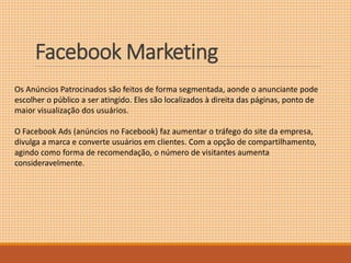 FacebookMarketing 
Os Anúncios Patrocinados são feitos de forma segmentada, aonde o anunciante pode 
escolher o público a ser atingido. Eles são localizados à direita das páginas, ponto de 
maior visualização dos usuários. 
O Facebook Ads (anúncios no Facebook) faz aumentar o tráfego do site da empresa, 
divulga a marca e converte usuários em clientes. Com a opção de compartilhamento, 
agindo como forma de recomendação, o número de visitantes aumenta 
consideravelmente. 
 