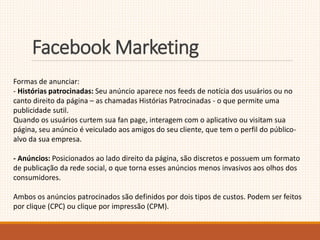 FacebookMarketing 
Formas de anunciar: 
- Histórias patrocinadas: Seu anúncio aparece nos feeds de notícia dos usuários ou no 
canto direito da página – as chamadas Histórias Patrocinadas - o que permite uma 
publicidade sutil. 
Quando os usuários curtem sua fan page, interagem com o aplicativo ou visitam sua 
página, seu anúncio é veiculado aos amigos do seu cliente, que tem o perfil do público-alvo 
da sua empresa. 
- Anúncios: Posicionados ao lado direito da página, são discretos e possuem um formato 
de publicação da rede social, o que torna esses anúncios menos invasivos aos olhos dos 
consumidores. 
Ambos os anúncios patrocinados são definidos por dois tipos de custos. Podem ser feitos 
por clique (CPC) ou clique por impressão (CPM). 
 