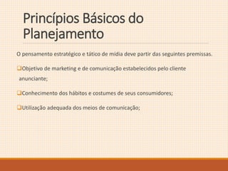 Princípios Básicos do 
Planejamento 
O pensamento estratégico e tático de mídia deve partir das seguintes premissas. 
Objetivo de marketing e de comunicação estabelecidos pelo cliente 
anunciante; 
Conhecimento dos hábitos e costumes de seus consumidores; 
Utilização adequada dos meios de comunicação; 
 