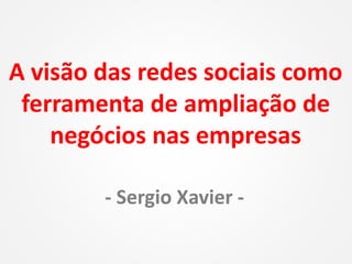 A visão das redes sociais como
ferramenta de ampliação de
negócios nas empresas
- Sergio Xavier -
 
