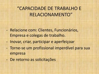 “CAPACIDADE DE TRABALHO E
          RELACIONAMENTO”

- Relacione com: Clientes, Funcionários,
  Empresa e colegas de trabalho.
- Inovar, criar, participar e aperfeiçoar
- Torne-se um profissional imperdível para sua
  empresa
- De retorno as solicitações
 