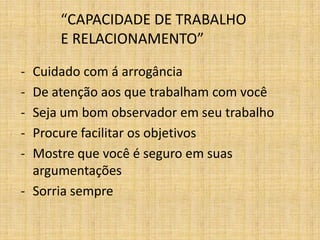 “CAPACIDADE DE TRABALHO
      E RELACIONAMENTO”

- Cuidado com á arrogância
- De atenção aos que trabalham com você
- Seja um bom observador em seu trabalho
- Procure facilitar os objetivos
- Mostre que você é seguro em suas
  argumentações
- Sorria sempre
 