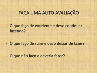 FAÇA UMA AUTO AVALIAÇÃO

- O que faço de excelente e devo continuar
  fazendo?

- O que faço de ruim e devo deixar de fazer?

- O que não faço e deveria fazer?
 