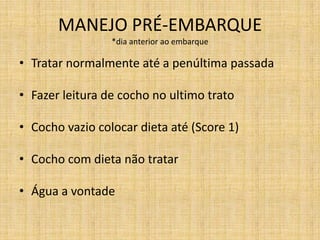 MANEJO PRÉ-EMBARQUE
                 *dia anterior ao embarque

• Tratar normalmente até a penúltima passada

• Fazer leitura de cocho no ultimo trato

• Cocho vazio colocar dieta até (Score 1)

• Cocho com dieta não tratar

• Água a vontade
 