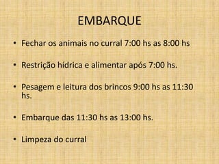 EMBARQUE
• Fechar os animais no curral 7:00 hs as 8:00 hs

• Restrição hídrica e alimentar após 7:00 hs.

• Pesagem e leitura dos brincos 9:00 hs as 11:30
  hs.

• Embarque das 11:30 hs as 13:00 hs.

• Limpeza do curral
 