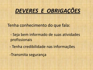 DEVERES E OBRIGAÇÕES

Tenha conhecimento do que fala:
 - Seja bem informado de suas atividades
 profissionais
 - Tenha credibilidade nas informações
 -Transmita segurança
 