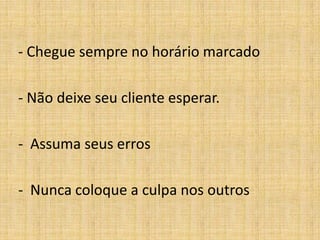 - Chegue sempre no horário marcado

- Não deixe seu cliente esperar.

- Assuma seus erros

- Nunca coloque a culpa nos outros
 