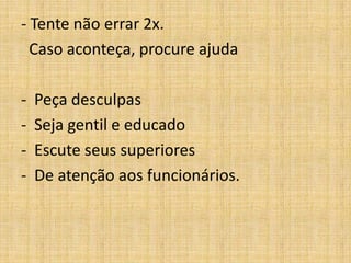 - Tente não errar 2x.
  Caso aconteça, procure ajuda

-   Peça desculpas
-   Seja gentil e educado
-   Escute seus superiores
-   De atenção aos funcionários.
 