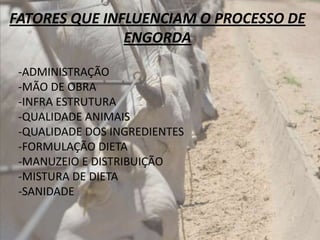 FATORES QUE INFLUENCIAM O PROCESSO DE
               ENGORDA

 -ADMINISTRAÇÃO
 -MÃO DE OBRA
 -INFRA ESTRUTURA
 -QUALIDADE ANIMAIS
 -QUALIDADE DOS INGREDIENTES
 -FORMULAÇÃO DIETA
 -MANUZEIO E DISTRIBUIÇÃO
 -MISTURA DE DIETA
 -SANIDADE
 