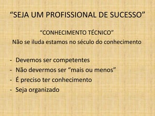 “SEJA UM PROFISSIONAL DE SUCESSO”

               “CONHECIMENTO TÉCNICO”
    Não se iluda estamos no século do conhecimento

-    Devemos ser competentes
-    Não devermos ser “mais ou menos”
-    É preciso ter conhecimento
-    Seja organizado
 