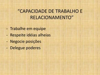 “CAPACIDADE DE TRABALHO E
             RELACIONAMENTO”

-   Trabalhe em equipe
-   Respeite idéias alheias
-   Negocie posições
-   Delegue poderes
 