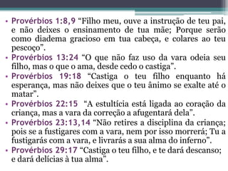• Provérbios 1:8,9 “Filho meu, ouve a instrução de teu pai,
e não deixes o ensinamento de tua mãe; Porque serão
como diadema gracioso em tua cabeça, e colares ao teu
pescoço”.
• Provérbios 13:24 “O que não faz uso da vara odeia seu
filho, mas o que o ama, desde cedo o castiga”.
• Provérbios 19:18 “Castiga o teu filho enquanto há
esperança, mas não deixes que o teu ânimo se exalte até o
matar”.
• Provérbios 22:15 “A estultícia está ligada ao coração da
criança, mas a vara da correção a afugentará dela”.
• Provérbios 23:13,14 “Não retires a disciplina da criança;
pois se a fustigares com a vara, nem por isso morrerá; Tu a
fustigarás com a vara, e livrarás a sua alma do inferno”.
• Provérbios 29:17 “Castiga o teu filho, e te dará descanso;
e dará delícias à tua alma”.
 