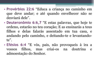 • Provérbios 22:6 “Educa a criança no caminho em
que deve andar; e até quando envelhecer não se
desviará dele”.
• Deuteronômio 6:6,7 “E estas palavras, que hoje te
ordeno, estarão no teu coração; E as ensinarás a teus
filhos e delas falarás assentado em tua casa, e
andando pelo caminho, e deitando-te e levantando-
te”.
• Efésios 6:4 “E vós, pais, não provoqueis à ira a
vossos filhos, mas criai-os na doutrina e
admoestação do Senhor.
 