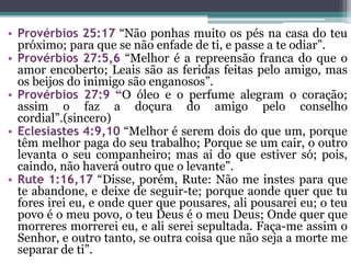• Provérbios 25:17 “Não ponhas muito os pés na casa do teu
próximo; para que se não enfade de ti, e passe a te odiar”.
• Provérbios 27:5,6 “Melhor é a repreensão franca do que o
amor encoberto; Leais são as feridas feitas pelo amigo, mas
os beijos do inimigo são enganosos”.
• Provérbios 27:9 “O óleo e o perfume alegram o coração;
assim o faz a doçura do amigo pelo conselho
cordial”.(sincero)
• Eclesiastes 4:9,10 “Melhor é serem dois do que um, porque
têm melhor paga do seu trabalho; Porque se um cair, o outro
levanta o seu companheiro; mas ai do que estiver só; pois,
caindo, não haverá outro que o levante”.
• Rute 1:16,17 “Disse, porém, Rute: Não me instes para que
te abandone, e deixe de seguir-te; porque aonde quer que tu
fores irei eu, e onde quer que pousares, ali pousarei eu; o teu
povo é o meu povo, o teu Deus é o meu Deus; Onde quer que
morreres morrerei eu, e ali serei sepultada. Faça-me assim o
Senhor, e outro tanto, se outra coisa que não seja a morte me
separar de ti”.
 