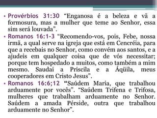 • Provérbios 31:30 “Enganosa é a beleza e vã a
formosura, mas a mulher que teme ao Senhor, essa
sim será louvada”.
• Romanos 16:1-3 “Recomendo-vos, pois, Febe, nossa
irmã, a qual serve na igreja que está em Cencréia, para
que a recebais no Senhor, como convém aos santos, e a
ajudeis em qualquer coisa que de vós necessitar;
porque tem hospedado a muitos, como também a mim
mesmo. Saudai a Priscila e a Áqüila, meus
cooperadores em Cristo Jesus”.
• Romanos 16:6;12 “Saúdem Maria, que trabalhou
arduamente por vocês”. “Saúdem Trifena e Trifosa,
mulheres que trabalham arduamente no Senhor.
Saúdem a amada Pérside, outra que trabalhou
arduamente no Senhor”.
 