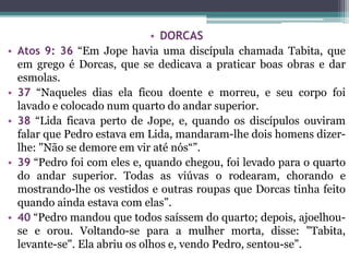 • DORCAS
• Atos 9: 36 “Em Jope havia uma discípula chamada Tabita, que
em grego é Dorcas, que se dedicava a praticar boas obras e dar
esmolas.
• 37 “Naqueles dias ela ficou doente e morreu, e seu corpo foi
lavado e colocado num quarto do andar superior.
• 38 “Lida ficava perto de Jope, e, quando os discípulos ouviram
falar que Pedro estava em Lida, mandaram-lhe dois homens dizer-
lhe: "Não se demore em vir até nós“”.
• 39 “Pedro foi com eles e, quando chegou, foi levado para o quarto
do andar superior. Todas as viúvas o rodearam, chorando e
mostrando-lhe os vestidos e outras roupas que Dorcas tinha feito
quando ainda estava com elas”.
• 40 “Pedro mandou que todos saíssem do quarto; depois, ajoelhou-
se e orou. Voltando-se para a mulher morta, disse: "Tabita,
levante-se". Ela abriu os olhos e, vendo Pedro, sentou-se”.
 