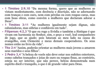 • 1 Timóteo 2:9,10 “Da mesma forma, quero que as mulheres se
vistam modestamente, com decência e discrição, não se adornando
com tranças e com ouro, nem com pérolas ou com roupas caras, mas
com boas obras, como convém a mulheres que declaram adorar a
Deus”.
• 1 Timóteo 3:11 “As mulheres igualmente sejam dignas, não
caluniadoras, mas sóbrias e confiáveis em tudo”.
• Filipenses 4:2,3 “O que eu rogo a Evódia e também a Síntique é que
vivam em harmonia no Senhor, sim, e peço a você, leal companheiro
de jugo, que as ajude; pois lutaram ao meu lado na causa do
evangelho, com Clemente e meus demais cooperadores. Os seus
nomes estão no livro da vida”.
• Tito 2:4 “Assim, poderão orientar as mulheres mais jovens a amarem
seus maridos e seus filhos”.
• 2 Pedro 3,4 “A beleza de vocês não deve estar nos enfeites exteriores,
como cabelos trançados e joias de ouro ou roupas finas, ao contrário,
esteja no ser interior, que não perece, beleza demonstrada num
espírito dócil e tranquilo, o que é de grande valor para Deus.
 