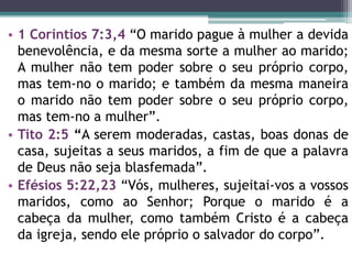 • 1 Coríntios 7:3,4 “O marido pague à mulher a devida
benevolência, e da mesma sorte a mulher ao marido;
A mulher não tem poder sobre o seu próprio corpo,
mas tem-no o marido; e também da mesma maneira
o marido não tem poder sobre o seu próprio corpo,
mas tem-no a mulher”.
• Tito 2:5 “A serem moderadas, castas, boas donas de
casa, sujeitas a seus maridos, a fim de que a palavra
de Deus não seja blasfemada”.
• Efésios 5:22,23 “Vós, mulheres, sujeitai-vos a vossos
maridos, como ao Senhor; Porque o marido é a
cabeça da mulher, como também Cristo é a cabeça
da igreja, sendo ele próprio o salvador do corpo”.
 