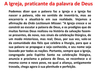A Igreja, praticante da palavra de Deus Podemos dizer que a palavra faz a Igreja e a Igreja faz nascer a palavra, não no sentido de inventá-la, mas ao encarná-la e atualizá-la em sua realidade. Vejamos a afirmação do  Ordo Lectionum Missae : “A Igreja cresce e se constrói ao escutar a palavra de Deus, e os prodígios que de muitas formas Deus realizou na história da salvação fazem-se presentes, de novo, nos sinais da celebração litúrgica, de um modo misterioso, mas real; Deus, por sua vez, vale-se da comunidade dos fiéis que celebra a liturgia, para que a sua palavra se propague e seja conhecida, e seu nome seja louvado por todas as nações. Portanto, sempre que a Igreja, congregada pelo Espírito Santo na celebração litúrgica, anuncia e proclama a palavra de Deus, se reconhece a si mesma como o novo povo, no qual a aliança, antigamente travada, chega agora à sua plenitude e perfeição.  