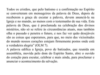 Todos os cristãos, que pelo batismo e a confirmação no Espírito se converteram em mensageiros da palavra de Deus, depois de receberem a graça de escutar a palavra, devem anunciá-la na Igreja e no mundo, ao menos com o testemunho de sua vida. Esta palavra de Deus, que é proclamada na celebração dos divinos mistérios, não só se refere às circunstâncias atuais, mas também olha o passado e penetra o futuro, e nos faz ver quão desejáveis são as coisas que esperamos, para que, no meio das vicissitudes do mundo nossos corações estejam firmemente postos onde está a verdadeira alegria” (OLM 7). A palavra edifica a Igreja, povo de batizados, que reunida em assembléia, movida pelo dom do Espírito Santo, abre o ouvido do coração para escutar, celebrar e mais ainda, para proclamar e anunciar o acontecimento da salvação.  