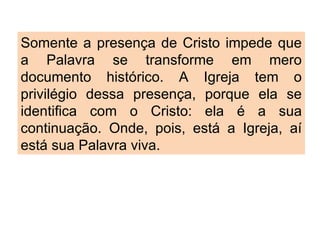 Somente a presença de Cristo impede que a Palavra se transforme em mero documento histórico. A Igreja tem o privilégio dessa presença, porque ela se identifica com o Cristo: ela é a sua continuação. Onde, pois, está a Igreja, aí está sua Palavra viva. 