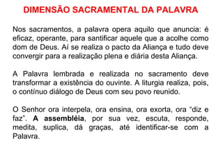 DIMENSÃO SACRAMENTAL DA PALAVRA Nos sacramentos, a palavra opera aquilo que anuncia: é eficaz, operante, para santificar aquele que a acolhe como dom de Deus. Aí se realiza o pacto da Aliança e tudo deve convergir para a realização plena e diária desta Aliança. A Palavra lembrada e realizada no sacramento deve transformar a existência do ouvinte. A liturgia realiza, pois, o contínuo diálogo de Deus com seu povo reunido. O Senhor ora interpela, ora ensina, ora exorta, ora “diz e faz”.  A assembléia , por sua vez, escuta, responde, medita, suplica, dá graças, até identificar-se com a Palavra. 