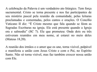 A celebração da Palavra é um verdadeiro ato litúrgico. Tem força sacramental. Cristo se torna presente e nos faz participantes de seu mistério pascal pela reunião da comunidade, pelas leituras proclamadas e comentadas, pelos cantos e orações. O Concílio Vaticano II diz: “É Cristo mesmo que fala quando se lêem as Sagradas Escrituras na igreja. Ele está presente quando a Igreja ora e salmodia” (SC 7). Ele que prometeu: Onde dois ou três estiveram reunidos em meu nome, aí estarei no meio deles (Mateus 18,20). A reunião dos irmãos e o amor que os une, torna visível, palpável e manifesta a união com Jesus Cristo e com o Pai, no Espírito Santo. Não só torna visível, mas faz também crescer nossa união com Ele.  
