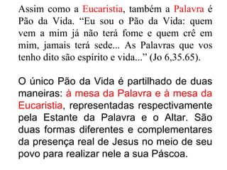 Assim como a  Eucaristia , também a  Palavra  é Pão da Vida. “Eu sou o Pão da Vida: quem vem a mim já não terá fome e quem crê em mim, jamais terá sede... As Palavras que vos tenho dito são espírito e vida...” (Jo 6,35.65). O único Pão da Vida é partilhado de duas maneiras:  à mesa da Palavra e à mesa da Eucaristia , representadas respectivamente pela Estante da Palavra e o Altar. São duas formas diferentes e complementares da presença real de Jesus no meio de seu povo para realizar nele a sua Páscoa.  