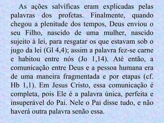 As ações salvíficas eram explicadas pelas palavras dos profetas. Finalmente, quando chegou a plenitude dos tempos, Deus enviou o seu Filho, nascido de uma mulher, nascido sujeito à lei, para resgatar os que estavam sob o jugo da lei (Gl 4,4); assim a palavra fez-se carne e habitou entre nós (Jo 1,14). Até então, a comunicação entre Deus e a pessoa humana era de uma maneira fragmentada e por etapas (cf. Hb 1,1). Em Jesus Cristo, essa comunicação é completa, pois Ele é a palavra única, perfeita e insuperável do Pai. Nele o Pai disse tudo, e não haverá outra palavra senão essa.  
