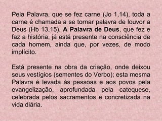 Pela Palavra, que se fez carne (Jo 1,14), toda a carne é chamada a se tornar palavra de louvor a Deus (Hb 13,15).  A Palavra de Deus , que fez e faz a história, já está presente na consciência de cada homem, ainda que, por vezes, de modo implícito. Está presente na obra da criação, onde deixou seus vestígios (sementes do Verbo); esta mesma Palavra é levada às pessoas e aos povos pela evangelização, aprofundada pela catequese, celebrada pelos sacramentos e concretizada na vida diária. 
