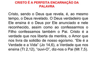CRISTO É A PERFEITA ENCARNAÇÃO DA PALAVRA Cristo, sendo o Deus que revela, é, ao mesmo tempo, o Deus revelado. O Deus verdadeiro que Ele ensina é o Deus por Ele anunciado e nele reconhecido, assim como ao confessarmos o Filho confessamos também o Pai. Cristo é a verdade que nos liberta da mentira, o Amor que nos livra da solidão de nosso egoísmo. “Ele é a Verdade e a Vida” (Jo 14,6), a Verdade que nos ensina (Tt 2,12), “ouvi-O”, diz-nos o Pai (Mt 7,5). 
